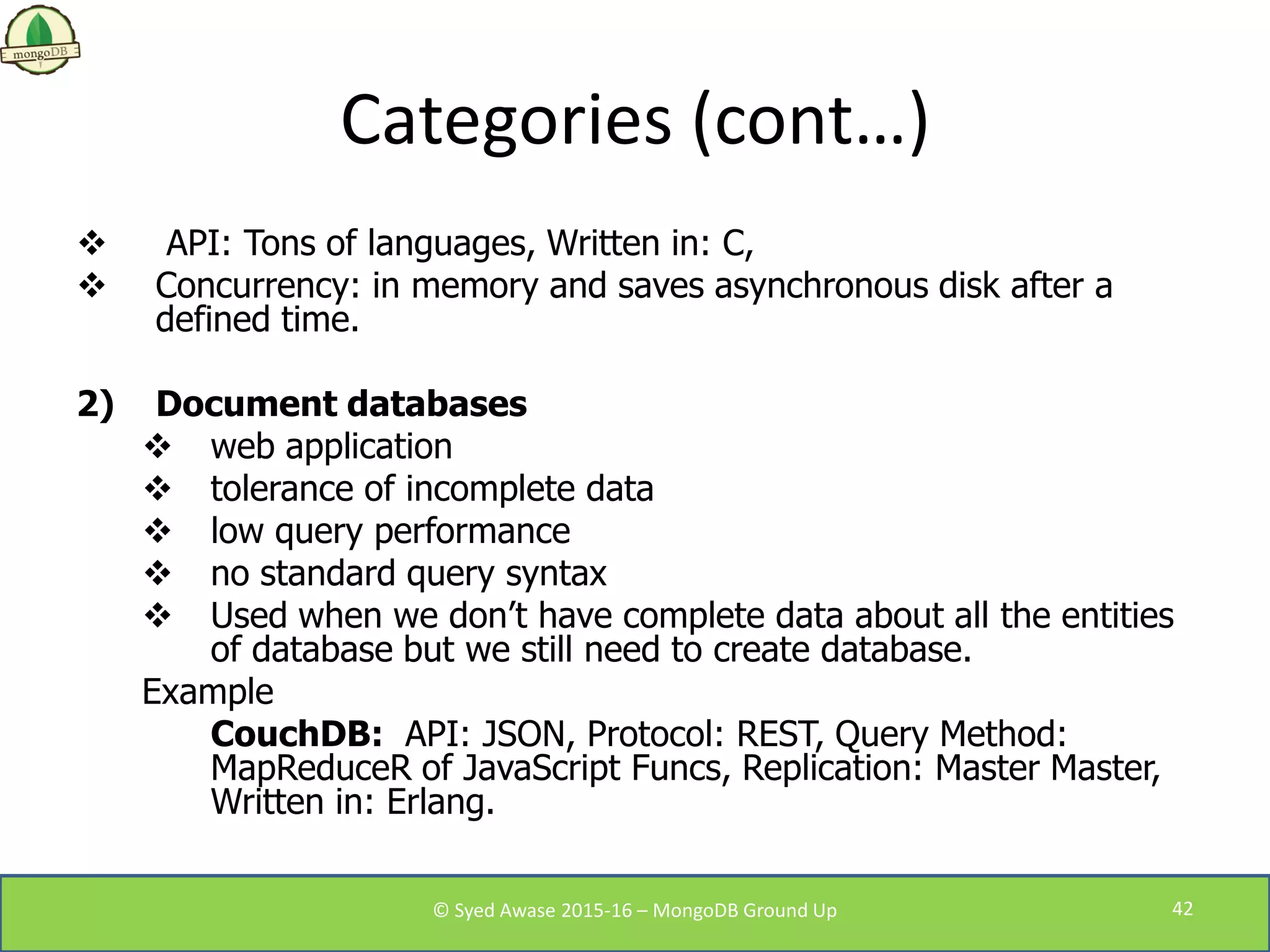 Categories (cont…)
 API: Tons of languages, Written in: C,
 Concurrency: in memory and saves asynchronous disk after a
defined time.
2) Document databases
 web application
 tolerance of incomplete data
 low query performance
 no standard query syntax
 Used when we don’t have complete data about all the entities
of database but we still need to create database.
Example
CouchDB: API: JSON, Protocol: REST, Query Method:
MapReduceR of JavaScript Funcs, Replication: Master Master,
Written in: Erlang.
© Syed Awase 2015-16 – MongoDB Ground Up 42
 