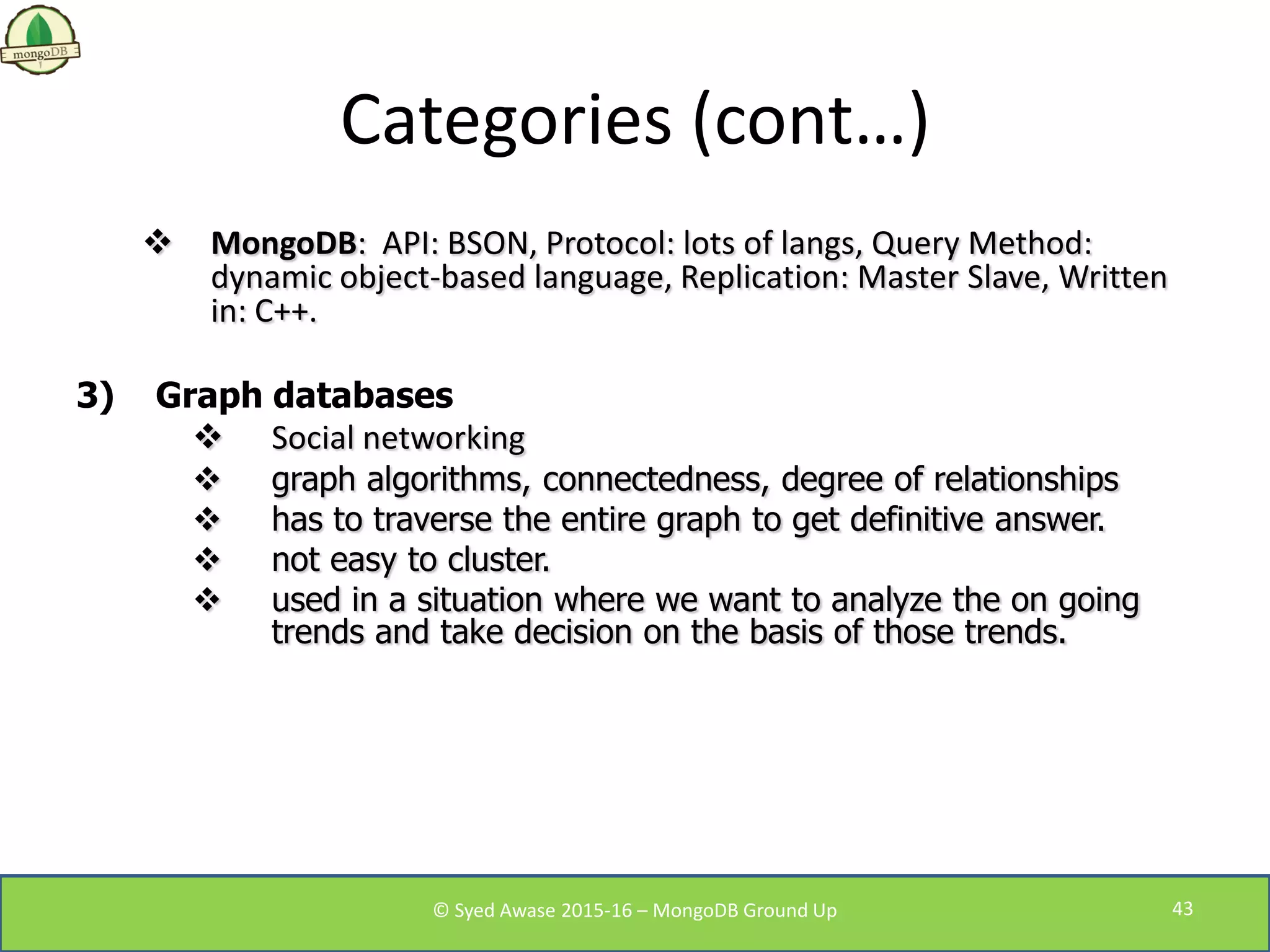 Categories (cont…)
 MongoDB: API: BSON, Protocol: lots of langs, Query Method:
dynamic object-based language, Replication: Master Slave, Written
in: C++.
3) Graph databases
 Social networking
 graph algorithms, connectedness, degree of relationships
 has to traverse the entire graph to get definitive answer.
 not easy to cluster.
 used in a situation where we want to analyze the on going
trends and take decision on the basis of those trends.
© Syed Awase 2015-16 – MongoDB Ground Up 43
 