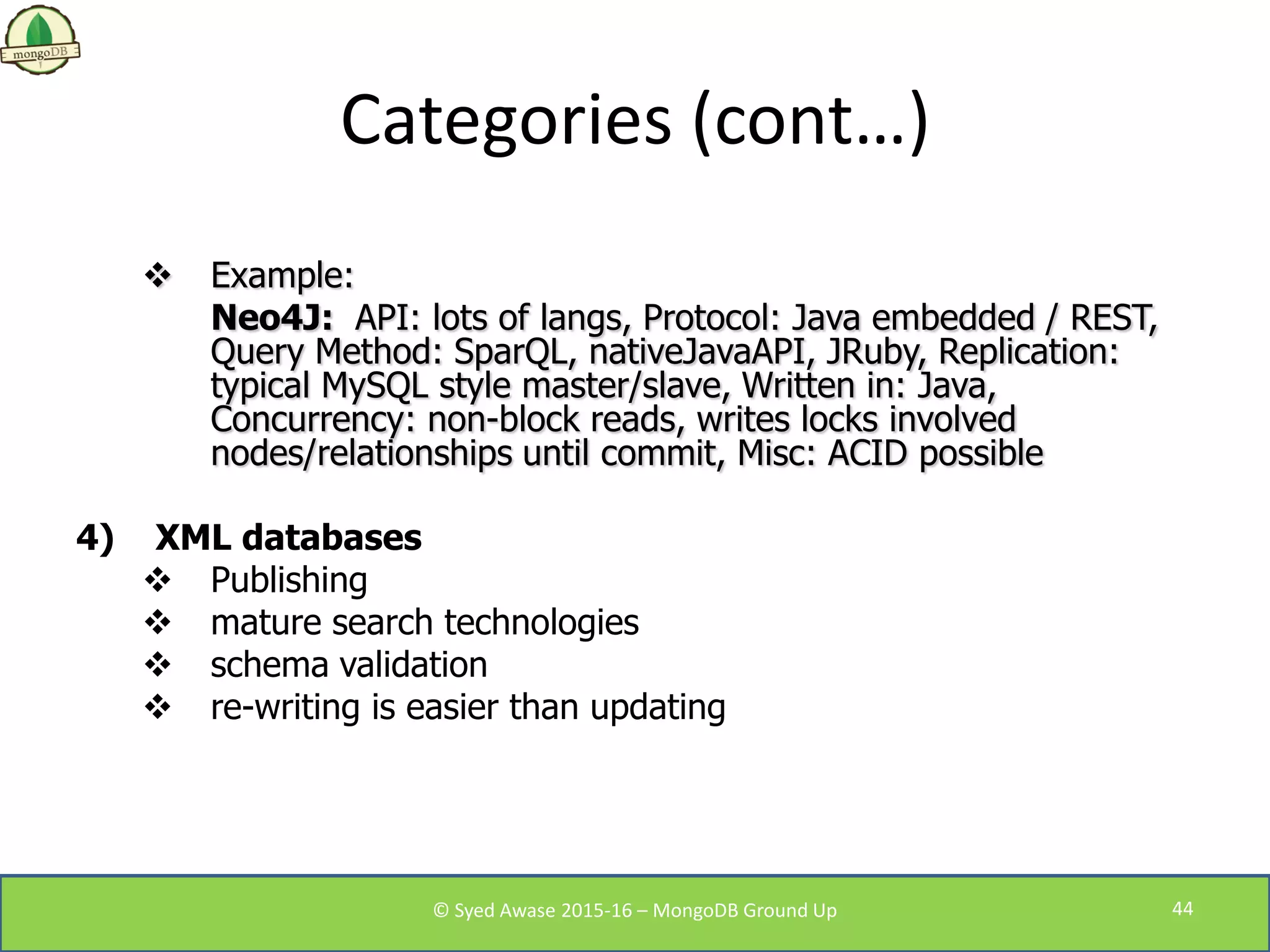 Categories (cont…)
 Example:
Neo4J: API: lots of langs, Protocol: Java embedded / REST,
Query Method: SparQL, nativeJavaAPI, JRuby, Replication:
typical MySQL style master/slave, Written in: Java,
Concurrency: non-block reads, writes locks involved
nodes/relationships until commit, Misc: ACID possible
4) XML databases
 Publishing
 mature search technologies
 schema validation
 re-writing is easier than updating
© Syed Awase 2015-16 – MongoDB Ground Up 44
 