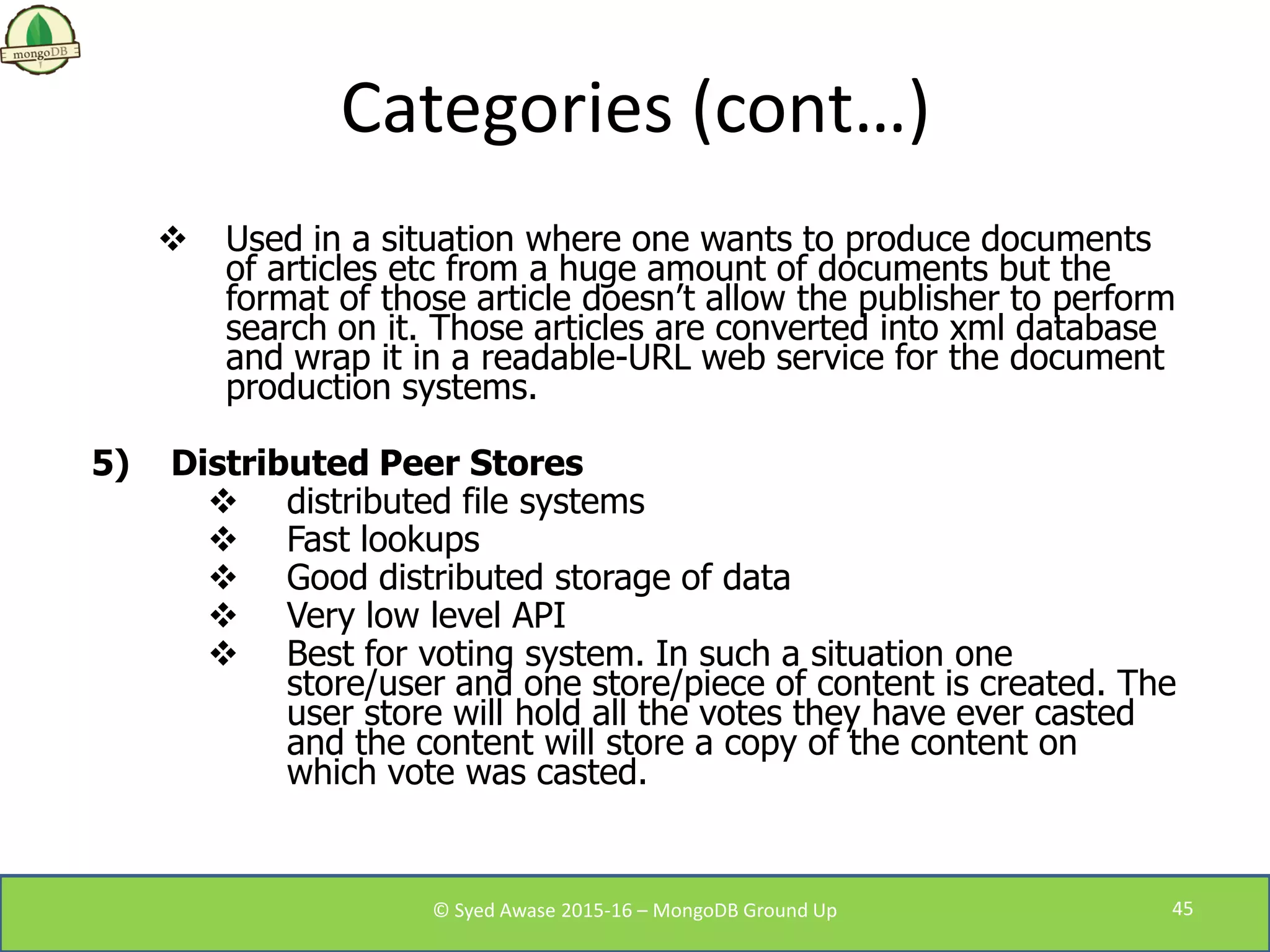 Categories (cont…)
 Used in a situation where one wants to produce documents
of articles etc from a huge amount of documents but the
format of those article doesn’t allow the publisher to perform
search on it. Those articles are converted into xml database
and wrap it in a readable-URL web service for the document
production systems.
5) Distributed Peer Stores
 distributed file systems
 Fast lookups
 Good distributed storage of data
 Very low level API
 Best for voting system. In such a situation one
store/user and one store/piece of content is created. The
user store will hold all the votes they have ever casted
and the content will store a copy of the content on
which vote was casted.
© Syed Awase 2015-16 – MongoDB Ground Up 45
 