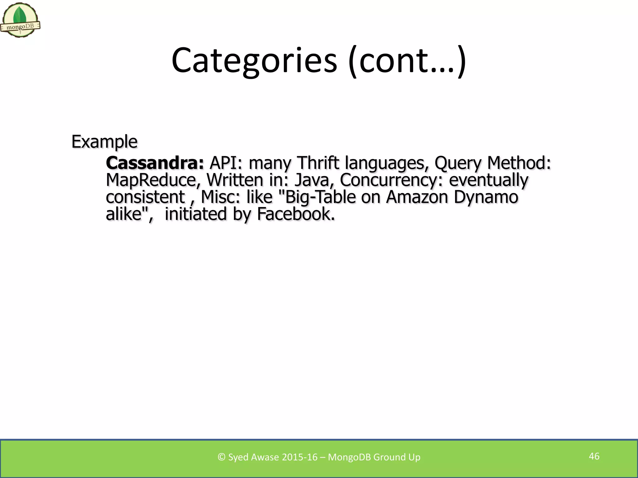 Categories (cont…)
Example
Cassandra: API: many Thrift languages, Query Method:
MapReduce, Written in: Java, Concurrency: eventually
consistent , Misc: like "Big-Table on Amazon Dynamo
alike", initiated by Facebook.
© Syed Awase 2015-16 – MongoDB Ground Up 46
 