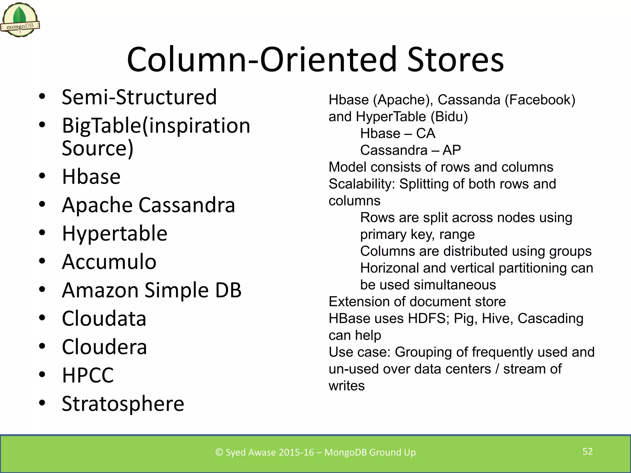 Column-Oriented Stores
• Semi-Structured
• BigTable(inspiration
Source)
• Hbase
• Apache Cassandra
• Hypertable
• Accumulo
• Amazon Simple DB
• Cloudata
• Cloudera
• HPCC
• Stratosphere
Hbase (Apache), Cassanda (Facebook)
and HyperTable (Bidu)
Hbase – CA
Cassandra – AP
Model consists of rows and columns
Scalability: Splitting of both rows and
columns
Rows are split across nodes using
primary key, range
Columns are distributed using groups
Horizonal and vertical partitioning can
be used simultaneous
Extension of document store
HBase uses HDFS; Pig, Hive, Cascading
can help
Use case: Grouping of frequently used and
un-used over data centers / stream of
writes
© Syed Awase 2015-16 – MongoDB Ground Up 52
 