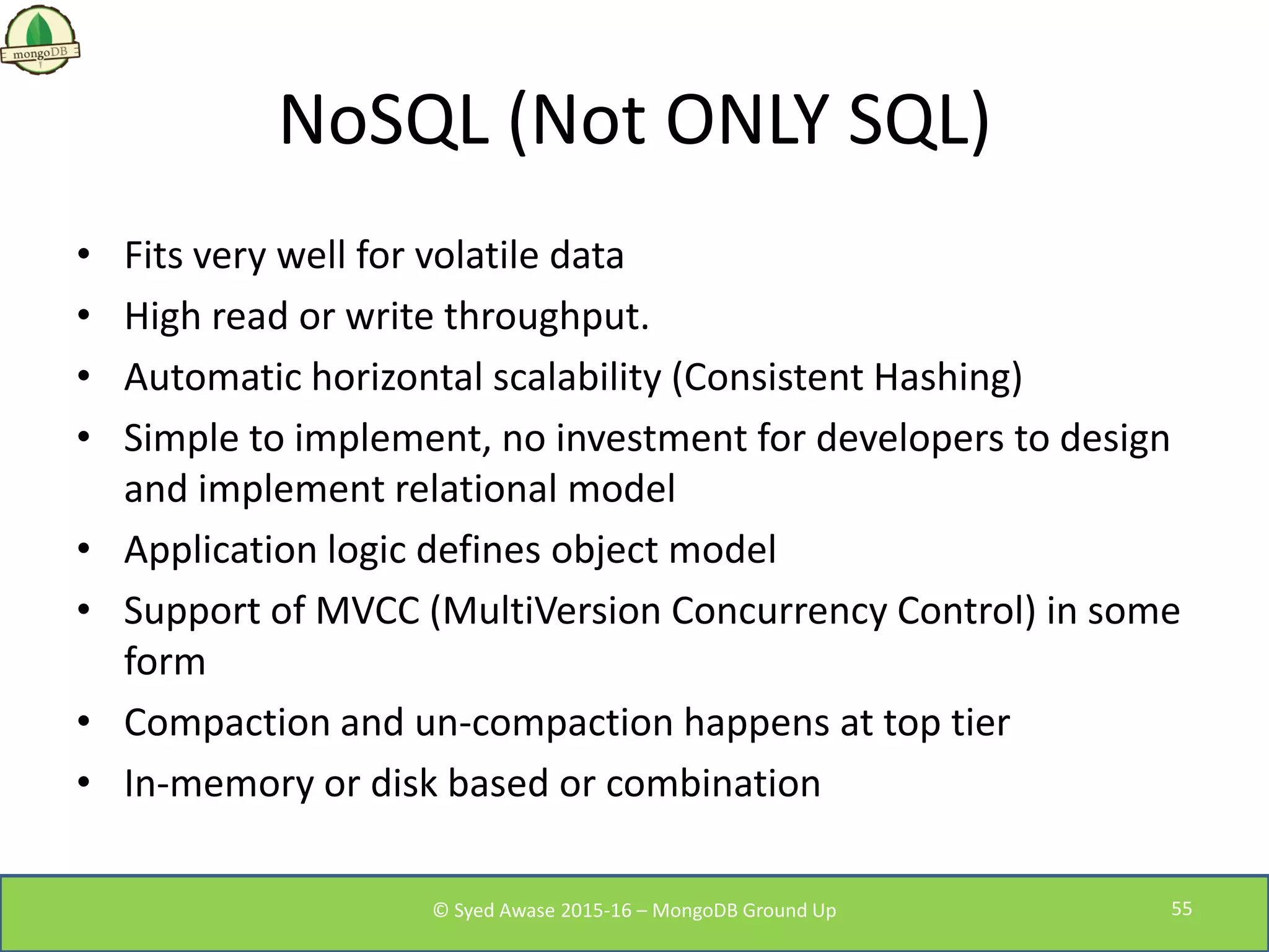 NoSQL (Not ONLY SQL)
• Fits very well for volatile data
• High read or write throughput.
• Automatic horizontal scalability (Consistent Hashing)
• Simple to implement, no investment for developers to design
and implement relational model
• Application logic defines object model
• Support of MVCC (MultiVersion Concurrency Control) in some
form
• Compaction and un-compaction happens at top tier
• In-memory or disk based or combination
© Syed Awase 2015-16 – MongoDB Ground Up 55
 