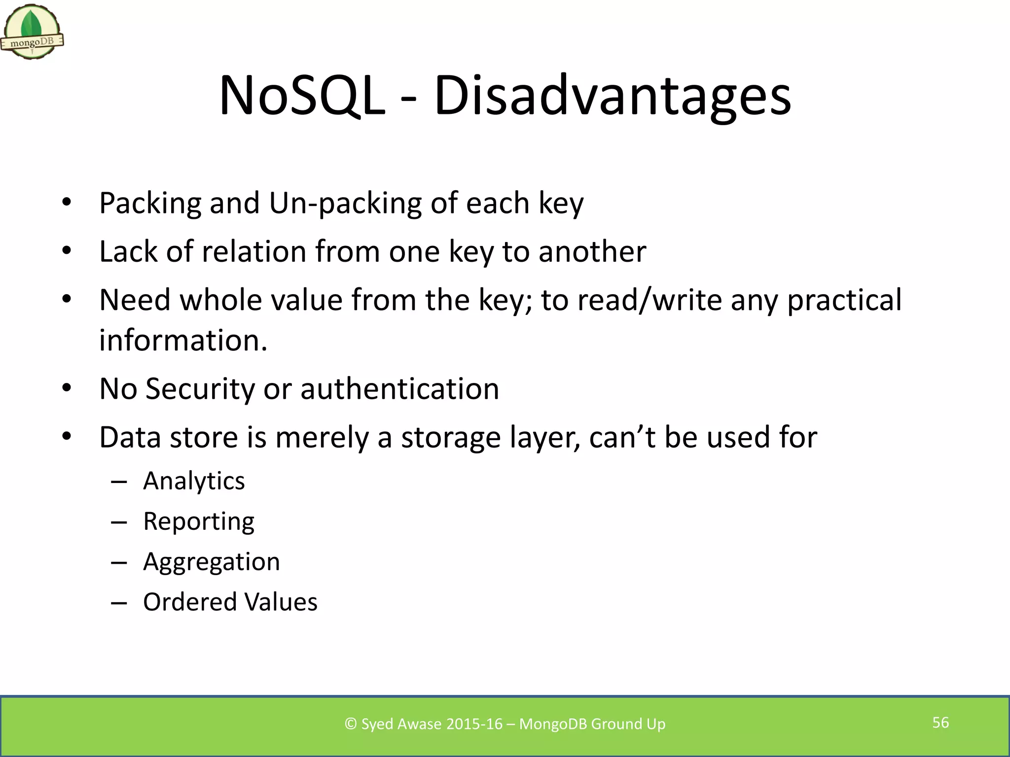 NoSQL - Disadvantages
• Packing and Un-packing of each key
• Lack of relation from one key to another
• Need whole value from the key; to read/write any practical
information.
• No Security or authentication
• Data store is merely a storage layer, can’t be used for
– Analytics
– Reporting
– Aggregation
– Ordered Values
© Syed Awase 2015-16 – MongoDB Ground Up 56
 