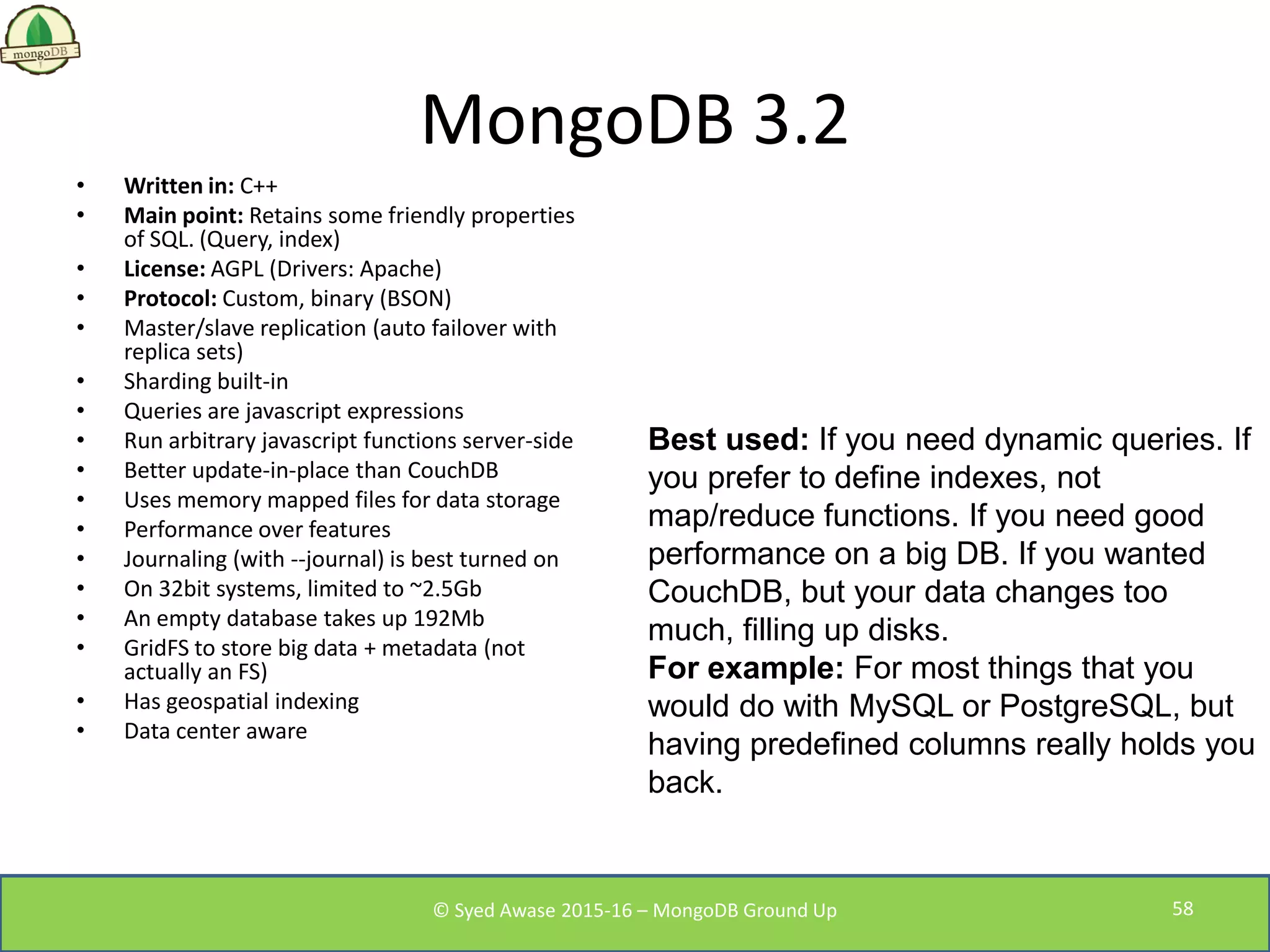 MongoDB 3.2
• Written in: C++
• Main point: Retains some friendly properties
of SQL. (Query, index)
• License: AGPL (Drivers: Apache)
• Protocol: Custom, binary (BSON)
• Master/slave replication (auto failover with
replica sets)
• Sharding built-in
• Queries are javascript expressions
• Run arbitrary javascript functions server-side
• Better update-in-place than CouchDB
• Uses memory mapped files for data storage
• Performance over features
• Journaling (with --journal) is best turned on
• On 32bit systems, limited to ~2.5Gb
• An empty database takes up 192Mb
• GridFS to store big data + metadata (not
actually an FS)
• Has geospatial indexing
• Data center aware
Best used: If you need dynamic queries. If
you prefer to define indexes, not
map/reduce functions. If you need good
performance on a big DB. If you wanted
CouchDB, but your data changes too
much, filling up disks.
For example: For most things that you
would do with MySQL or PostgreSQL, but
having predefined columns really holds you
back.
© Syed Awase 2015-16 – MongoDB Ground Up 58
 