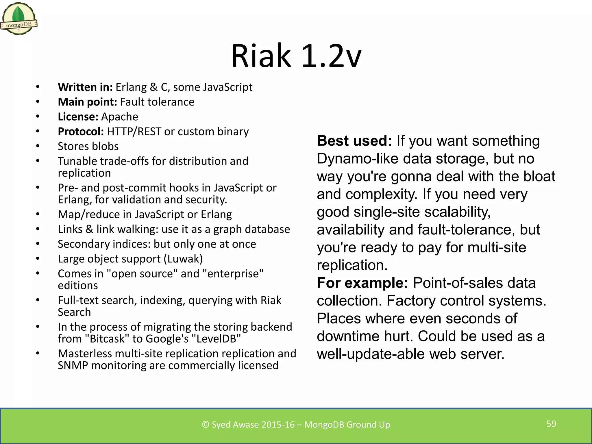 Riak 1.2v
• Written in: Erlang & C, some JavaScript
• Main point: Fault tolerance
• License: Apache
• Protocol: HTTP/REST or custom binary
• Stores blobs
• Tunable trade-offs for distribution and
replication
• Pre- and post-commit hooks in JavaScript or
Erlang, for validation and security.
• Map/reduce in JavaScript or Erlang
• Links & link walking: use it as a graph database
• Secondary indices: but only one at once
• Large object support (Luwak)
• Comes in "open source" and "enterprise"
editions
• Full-text search, indexing, querying with Riak
Search
• In the process of migrating the storing backend
from "Bitcask" to Google's "LevelDB"
• Masterless multi-site replication replication and
SNMP monitoring are commercially licensed
Best used: If you want something
Dynamo-like data storage, but no
way you're gonna deal with the bloat
and complexity. If you need very
good single-site scalability,
availability and fault-tolerance, but
you're ready to pay for multi-site
replication.
For example: Point-of-sales data
collection. Factory control systems.
Places where even seconds of
downtime hurt. Could be used as a
well-update-able web server.
© Syed Awase 2015-16 – MongoDB Ground Up 59
 
