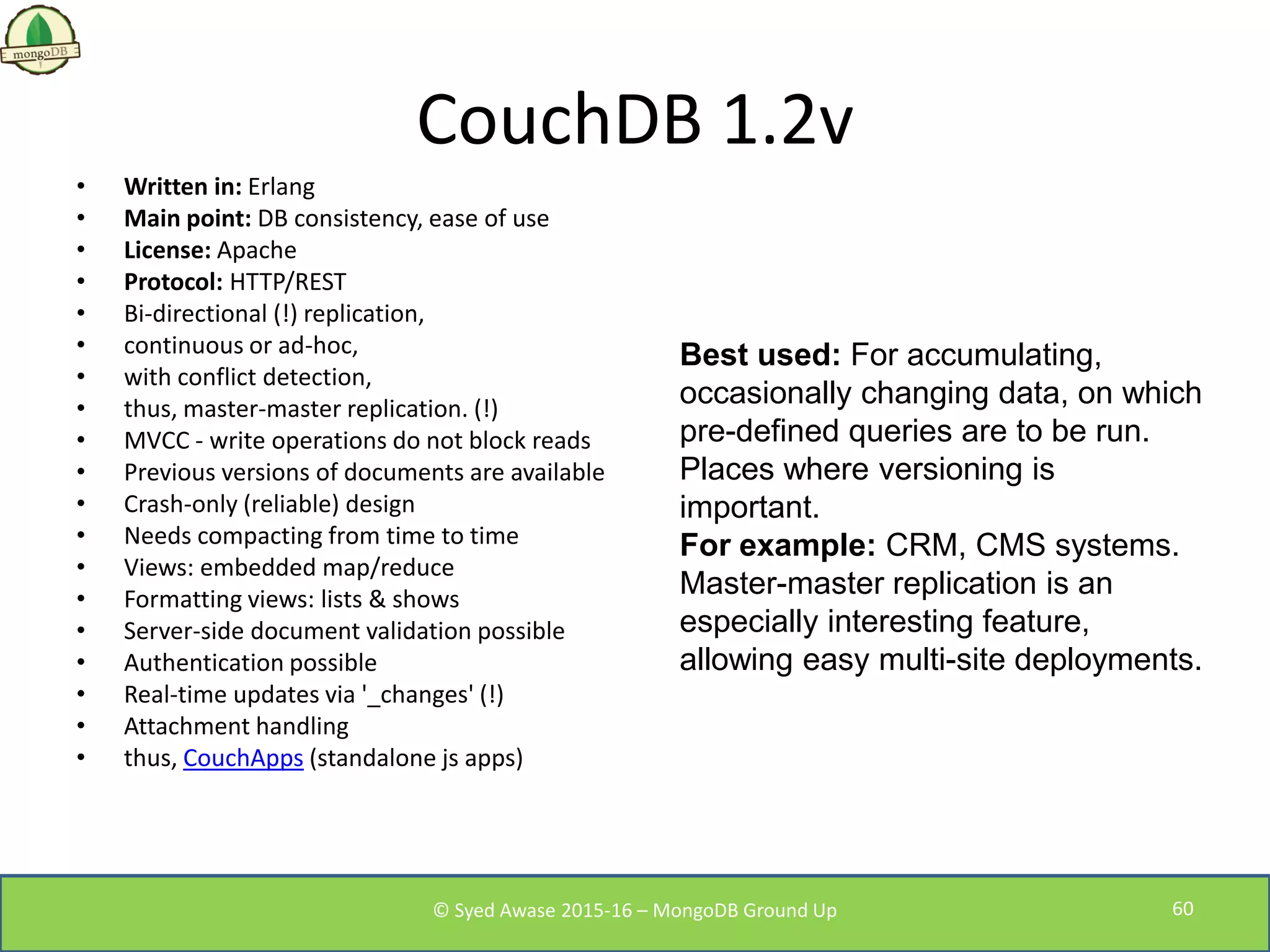 CouchDB 1.2v
• Written in: Erlang
• Main point: DB consistency, ease of use
• License: Apache
• Protocol: HTTP/REST
• Bi-directional (!) replication,
• continuous or ad-hoc,
• with conflict detection,
• thus, master-master replication. (!)
• MVCC - write operations do not block reads
• Previous versions of documents are available
• Crash-only (reliable) design
• Needs compacting from time to time
• Views: embedded map/reduce
• Formatting views: lists & shows
• Server-side document validation possible
• Authentication possible
• Real-time updates via '_changes' (!)
• Attachment handling
• thus, CouchApps (standalone js apps)
Best used: For accumulating,
occasionally changing data, on which
pre-defined queries are to be run.
Places where versioning is
important.
For example: CRM, CMS systems.
Master-master replication is an
especially interesting feature,
allowing easy multi-site deployments.
© Syed Awase 2015-16 – MongoDB Ground Up 60
 