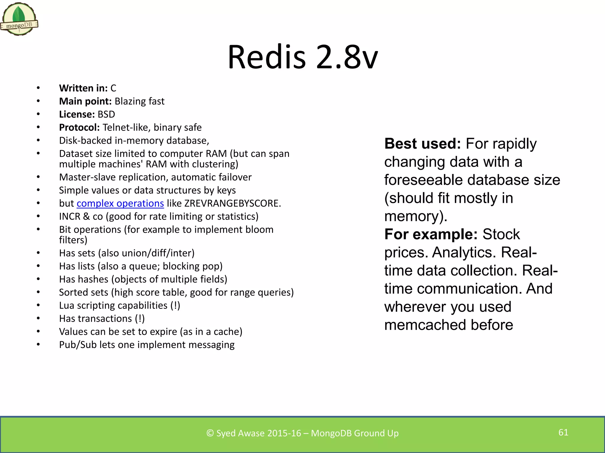 Redis 2.8v
• Written in: C
• Main point: Blazing fast
• License: BSD
• Protocol: Telnet-like, binary safe
• Disk-backed in-memory database,
• Dataset size limited to computer RAM (but can span
multiple machines' RAM with clustering)
• Master-slave replication, automatic failover
• Simple values or data structures by keys
• but complex operations like ZREVRANGEBYSCORE.
• INCR & co (good for rate limiting or statistics)
• Bit operations (for example to implement bloom
filters)
• Has sets (also union/diff/inter)
• Has lists (also a queue; blocking pop)
• Has hashes (objects of multiple fields)
• Sorted sets (high score table, good for range queries)
• Lua scripting capabilities (!)
• Has transactions (!)
• Values can be set to expire (as in a cache)
• Pub/Sub lets one implement messaging
Best used: For rapidly
changing data with a
foreseeable database size
(should fit mostly in
memory).
For example: Stock
prices. Analytics. Real-
time data collection. Real-
time communication. And
wherever you used
memcached before
© Syed Awase 2015-16 – MongoDB Ground Up 61
 