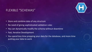FLEXIBLE “SCHEMAS”
• Store and combine data of any structure
• No need of giving sophisticated validation rules
• You can dynamically modify the schema without downtime
• Fast, Iterative Development
• You spend less time prepping your data for the database, and more time
putting your data to work
 