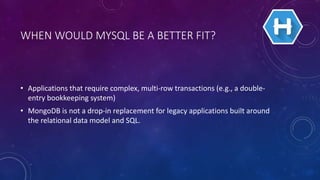 WHEN WOULD MYSQL BE A BETTER FIT?
• Applications that require complex, multi-row transactions (e.g., a double-
entry bookkeeping system)
• MongoDB is not a drop-in replacement for legacy applications built around
the relational data model and SQL.
 