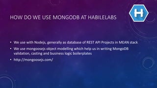 HOW DO WE USE MONGODB AT HABILELABS
• We use with Nodejs, generally as database of REST API Projects in MEAN stack
• We use mongoosejs object modelling which help us in writing MongoDB
validation, casting and business logic boilerplates
• http://mongoosejs.com/
 