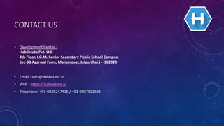 CONTACT US
• Development Center :
Habilelabs Pvt. Ltd.
4th Floor, I.G.M. Senior Secondary Public School Campus,
Sec-93 Agarwal Farm, Mansarovar, Jaipur(Raj.) – 302020
• Email : info@Habilelabs.io
• Web : https://habilelabs.io
• Telephone: +91-9828247415 / +91-9887992695
 