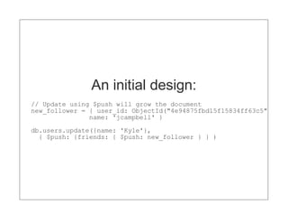 An initial design:
// Update using $push will grow the document
new_follower = { user_id: ObjectId("4e94875fbd15f15834ff63c5")
               name: 'jcampbell' }
db.users.update({name: 'Kyle'},
  { $push: {friends: { $push: new_follower } } )
 