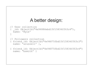 A better design:
// User collection
{ _id: ObjectId("4e94886ebd15f15834ff63c4"),
  name: 'Kyle'
}

// Followers collection
{ friend_id: ObjectId("4e94875fbd15f15834ff63c3")
  name: 'arussell' },

{ friend_id: ObjectId("4e94875fbd15f15834ff63c4")
  name: 'bsmith' }
 