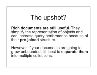 The upshot?
Rich documents are still useful. They
simplify the representation of objects and
can increase query performance because of
their pre-joined structure.

However, if your documents are going to
grow unbounded, it's best to separate them
into multiple collections.
 