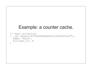 Example: a counter cache.
// User collection
{ _id: ObjectId("4e94886ebd15f15834ff63c4"),
  name: 'Kyle',
  follower_ct: 4
}
 