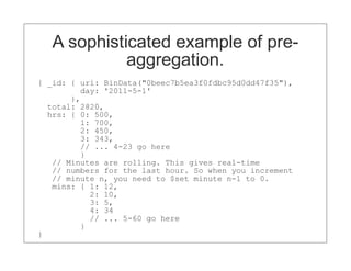 A sophisticated example of pre-
             aggregation.
{ _id: { uri: BinData("0beec7b5ea3f0fdbc95d0dd47f35"),
         day: '2011-5-1'
       },
  total: 2820,
  hrs: { 0: 500,
         1: 700,
         2: 450,
         3: 343,
         // ... 4-23 go here
         }
   // Minutes are rolling. This gives real-time
   // numbers for the last hour. So when you increment
   // minute n, you need to $set minute n-1 to 0.
   mins: { 1: 12,
           2: 10,
           3: 5,
           4: 34
           // ... 5-60 go here
         }
}
 