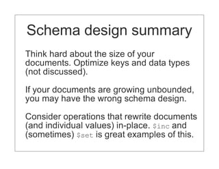 Schema design summary
Think hard about the size of your
documents. Optimize keys and data types
(not discussed).

If your documents are growing unbounded,
you may have the wrong schema design.

Consider operations that rewrite documents
(and individual values) in-place. $inc and
(sometimes) $set is great examples of this.
 