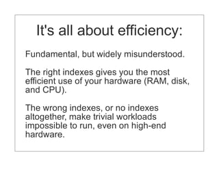 It's all about efficiency:
Fundamental, but widely misunderstood.

The right indexes gives you the most
efficient use of your hardware (RAM, disk,
and CPU).

The wrong indexes, or no indexes
altogether, make trivial workloads
impossible to run, even on high-end
hardware.
 