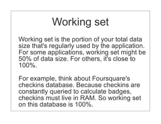 For the best performance, you should have
            Working set
enough RAM to contain indexes and
working set.
Working set is the portion of your total data
size that's regularly used by the application.
For some applications, working set might be
50% of data size. For others, it's close to
100%.

For example, think about Foursquare's
checkins database. Because checkins are
constantly queried to calculate badges,
checkins must live in RAM. So working set
on this database is 100%.
 