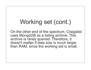 Working set (cont.)
On the other end of the spectrum, Craigslist
uses MongoDB as a listing archive. This
archive is rarely queried. Therefore, it
doesn't matter if data size is much larger
than RAM, since the working set is small.
 