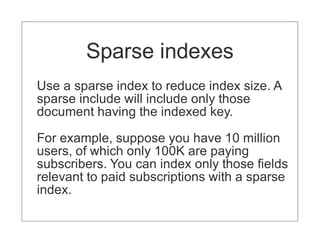 Sparse indexes
Use a sparse index to reduce index size. A
sparse include will include only those
document having the indexed key.

For example, suppose you have 10 million
users, of which only 100K are paying
subscribers. You can index only those fields
relevant to paid subscriptions with a sparse
index.
 
