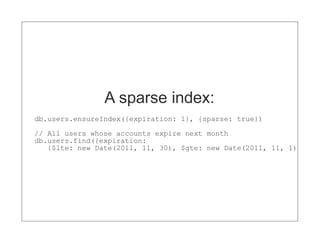 A sparse index:
db.users.ensureIndex({expiration: 1}, {sparse: true})

// All users whose accounts expire next month
db.users.find({expiration:
   {$lte: new Date(2011, 11, 30), $gte: new Date(2011, 11, 1)})
 