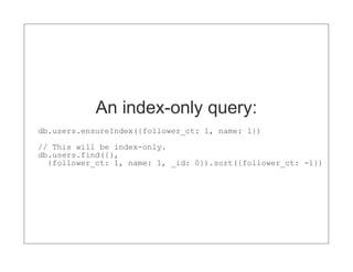 An index-only query:
db.users.ensureIndex({follower_ct: 1, name: 1})
// This will be index-only.
db.users.find({},
  {follower_ct: 1, name: 1, _id: 0}).sort({follower_ct: -1})
 