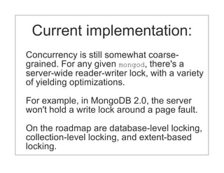 Current implementation:
Concurrency is still somewhat coarse-
grained. For any given mongod, there's a
server-wide reader-writer lock, with a variety
of yielding optimizations.

For example, in MongoDB 2.0, the server
won't hold a write lock around a page fault.

On the roadmap are database-level locking,
collection-level locking, and extent-based
locking.
 