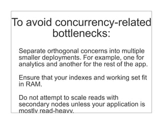 To avoid concurrency-related
        bottlenecks:
 Separate orthogonal concerns into multiple
 smaller deployments. For example, one for
 analytics and another for the rest of the app.

 Ensure that your indexes and working set fit
 in RAM.

 Do not attempt to scale reads with
 secondary nodes unless your application is
 mostly read-heavy.
 