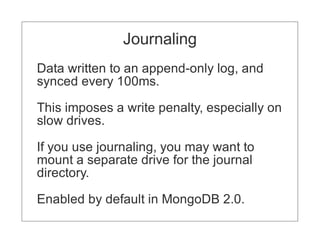 Journaling
Data written to an append-only log, and
synced every 100ms.

This imposes a write penalty, especially on
slow drives.

If you use journaling, you may want to
mount a separate drive for the journal
directory.

Enabled by default in MongoDB 2.0.
 