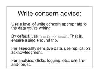 Write concern advice:
Use a level of write concern appropriate to
the data you're writing.

By default, use {:safe => true}. That is,
ensure a single round trip.

For especially sensitive data, use replication
acknowledgment.

For analyics, clicks, logging, etc., use fire-
and-forget.
 