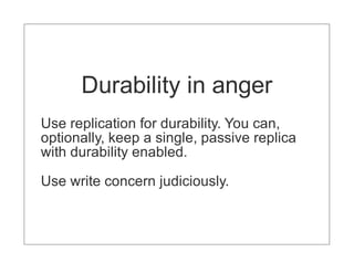 Durability in anger
Use replication for durability. You can,
optionally, keep a single, passive replica
with durability enabled.

Use write concern judiciously.
 