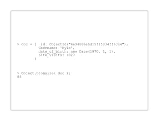 > doc = { _id: ObjectId("4e94886ebd15f15834ff63c4"),
          username: 'Kyle',
          date_of_birth: new Date(1970, 1, 1),
          site_visits: 1027
        }


> Object.bsonsize( doc );
85
 