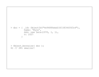 > doc = { _id: ObjectId("4e94886ebd15f15834ff63c4"),
          name: 'Kyle',
          dob: new Date(1970, 1, 1),
          v: 1027
        }


> Object.bsonsize( doc );
61 // 28% smaller!
 