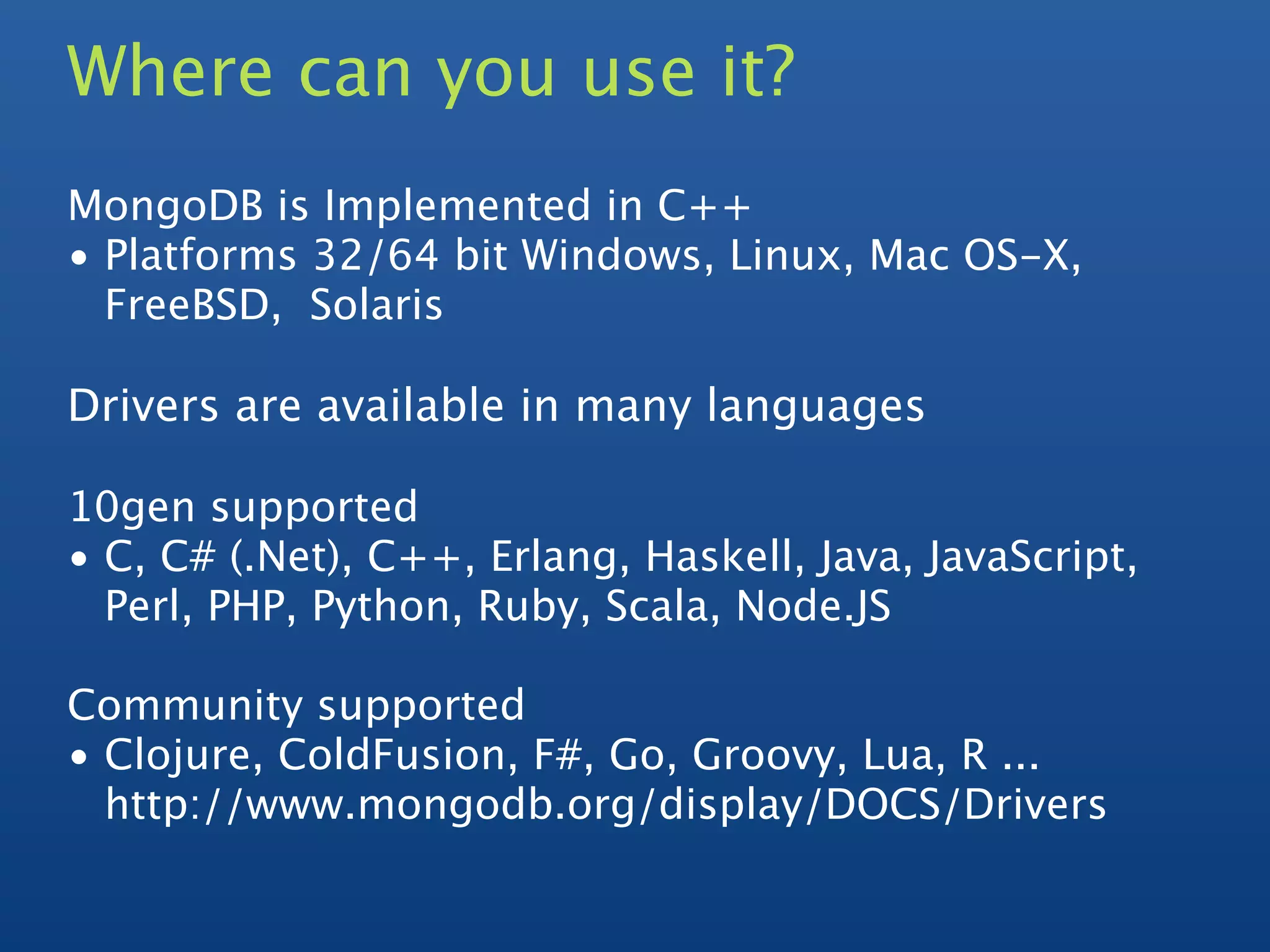 Where can you use it?
MongoDB is Implemented in C++
• Platforms 32/64 bit Windows, Linux, Mac OS-X,
  FreeBSD, Solaris

Drivers are available in many languages

10gen supported
• C, C# (.Net), C++, Erlang, Haskell, Java, JavaScript,
  Perl, PHP, Python, Ruby, Scala, Node.JS

Community supported
• Clojure, ColdFusion, F#, Go, Groovy, Lua, R ...
  http://www.mongodb.org/display/DOCS/Drivers
 