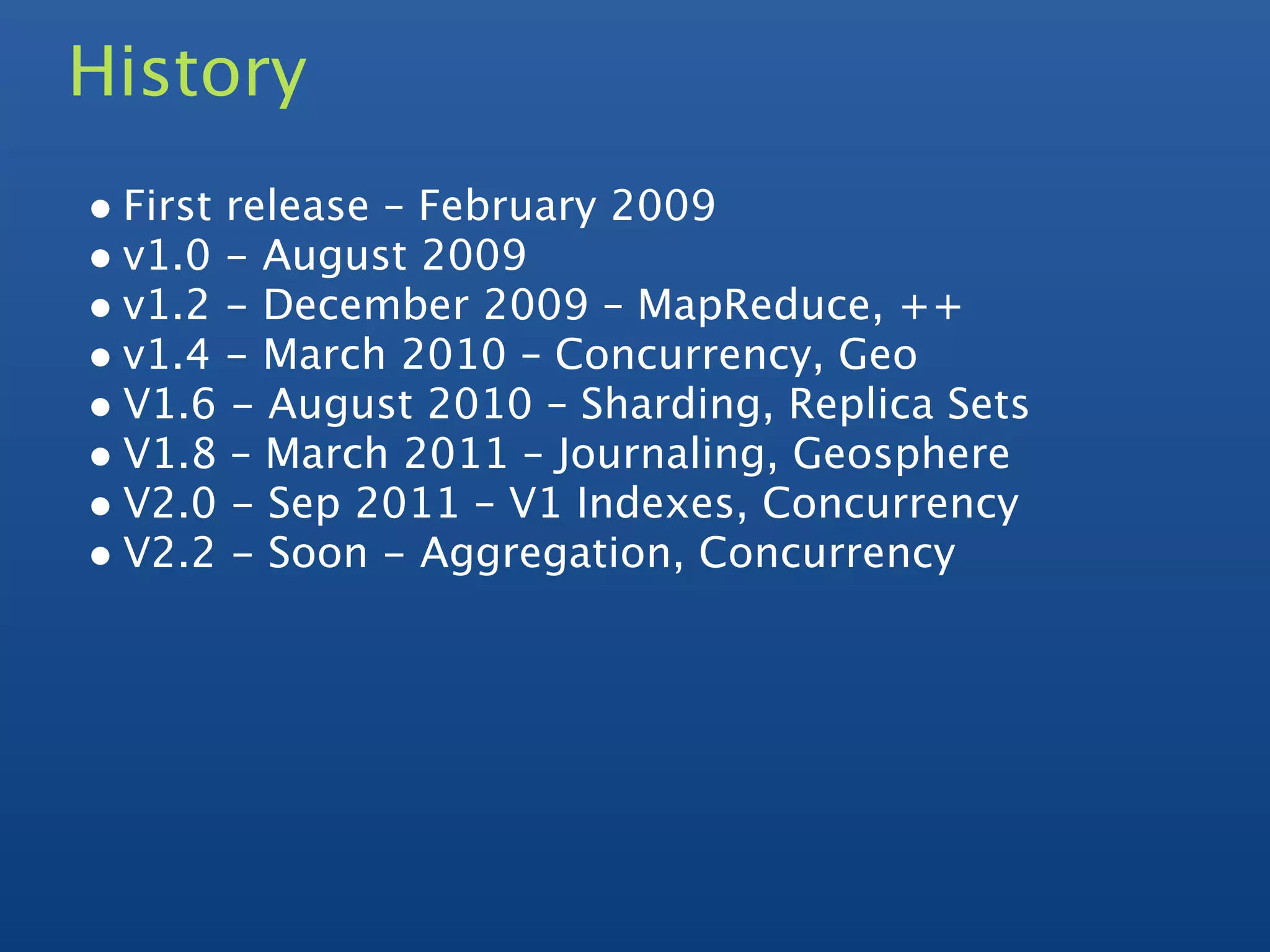 History
• First release – February 2009
• v1.0 - August 2009
• v1.2 - December 2009 – MapReduce, ++
• v1.4 - March 2010 – Concurrency, Geo
• V1.6 - August 2010 – Sharding, Replica Sets
• V1.8 – March 2011 – Journaling, Geosphere
• V2.0 - Sep 2011 – V1 Indexes, Concurrency
• V2.2 - Soon - Aggregation, Concurrency
 