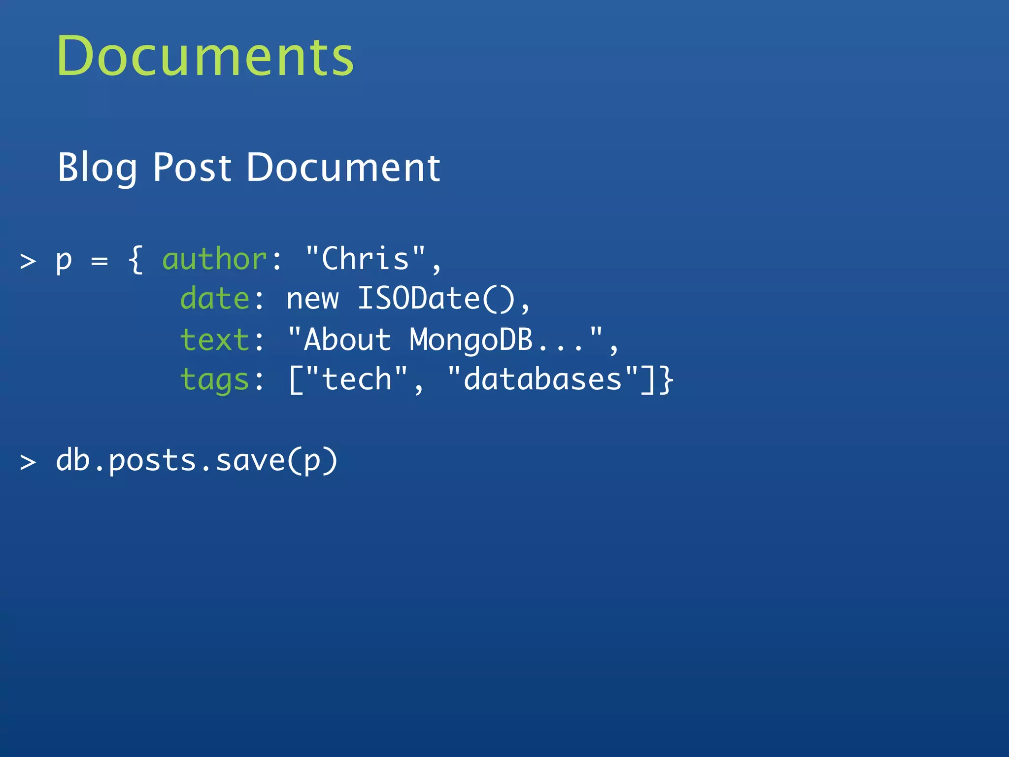 Documents
  Blog Post Document

> p = { author: "Chris",
         date: new ISODate(),
         text: "About MongoDB...",
         tags: ["tech", "databases"]}

> db.posts.save(p)
 