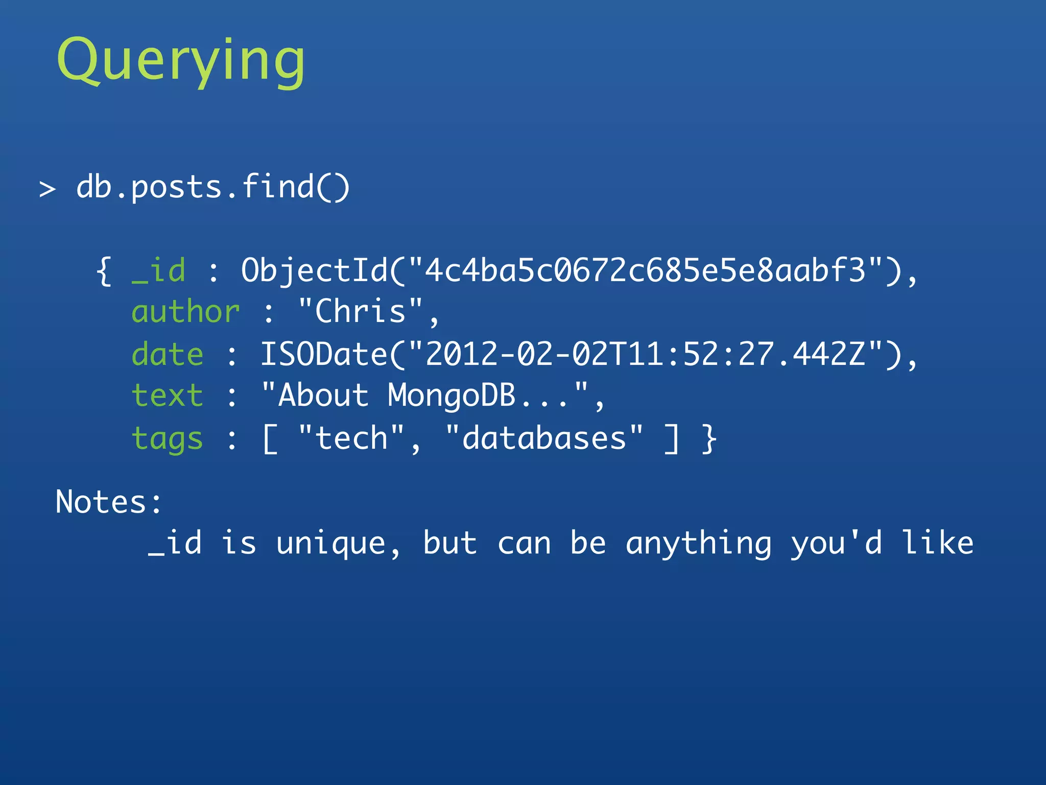 Querying

> db.posts.find()

   { _id : ObjectId("4c4ba5c0672c685e5e8aabf3"),
     author : "Chris",
     date : ISODate("2012-02-02T11:52:27.442Z"),
     text : "About MongoDB...",
     tags : [ "tech", "databases" ] }

Notes:
     _id is unique, but can be anything you'd like
 