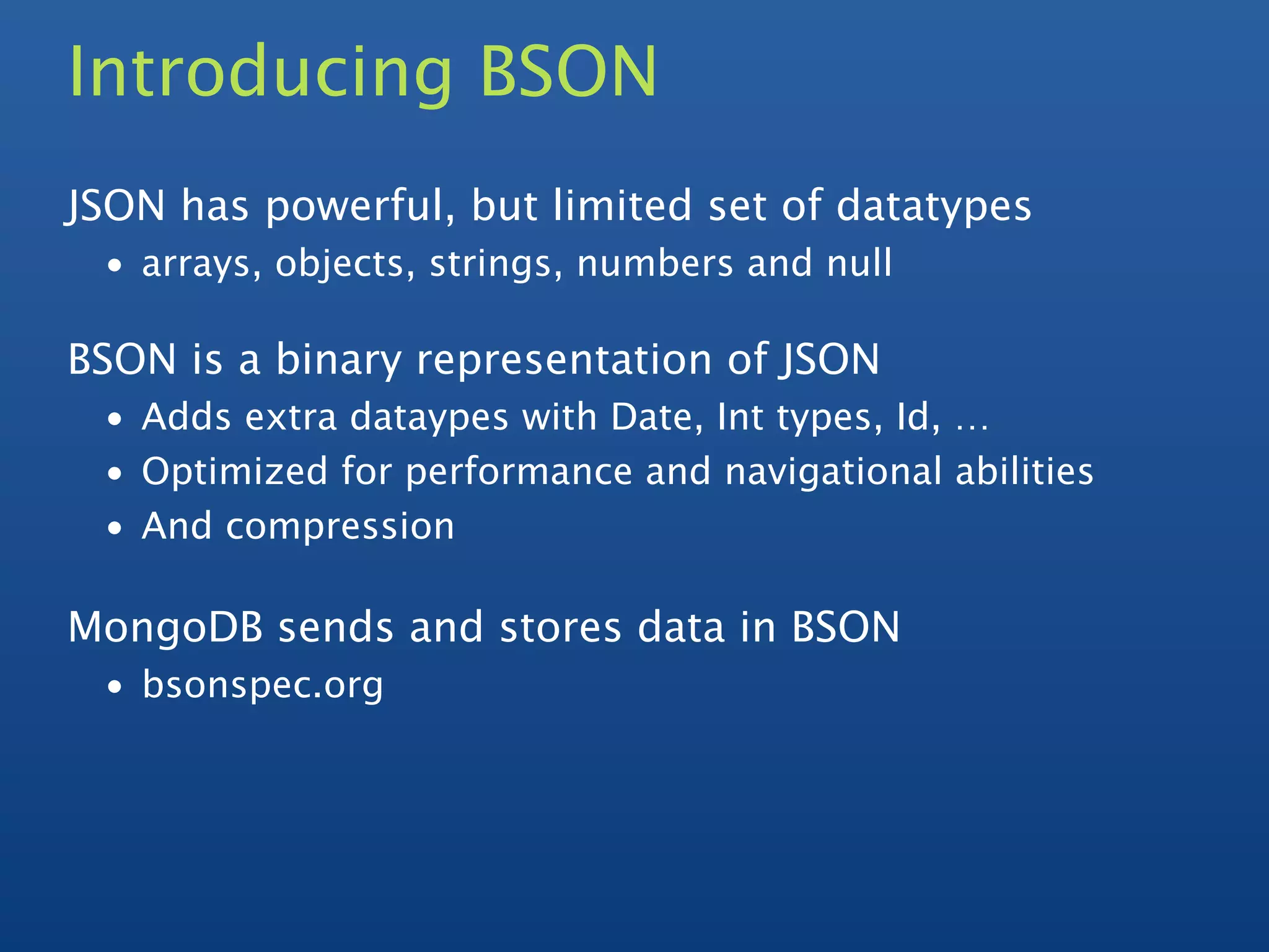 Introducing BSON
JSON has powerful, but limited set of datatypes
 • arrays, objects, strings, numbers and null

BSON is a binary representation of JSON
 • Adds extra dataypes with Date, Int types, Id, …
 • Optimized for performance and navigational abilities
 • And compression

MongoDB sends and stores data in BSON
 • bsonspec.org
 
