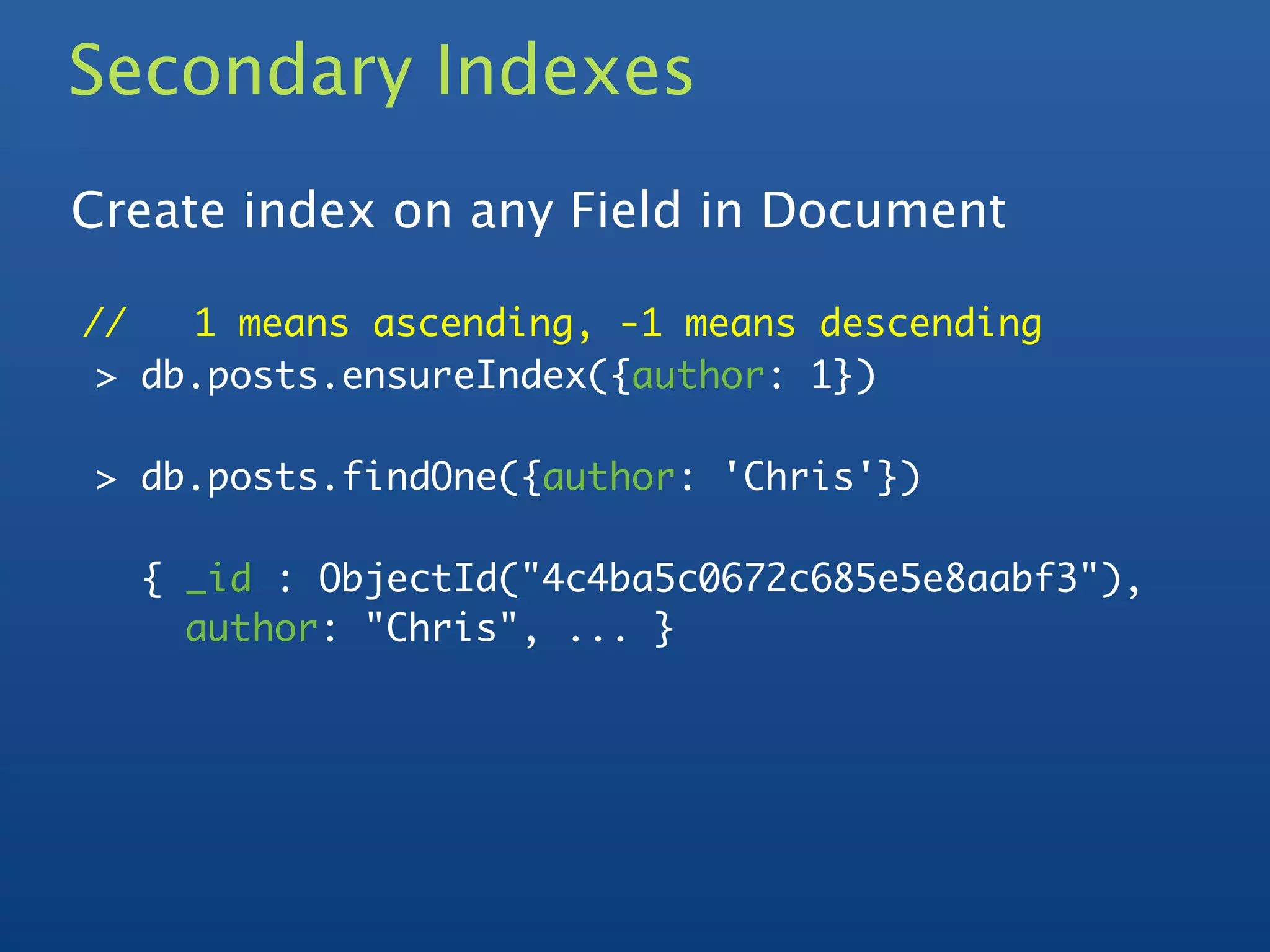 Secondary Indexes
Create index on any Field in Document

//   1 means ascending, -1 means descending
 > db.posts.ensureIndex({author: 1})

> db.posts.findOne({author: 'Chris'})

  { _id : ObjectId("4c4ba5c0672c685e5e8aabf3"),
    author: "Chris", ... }
 