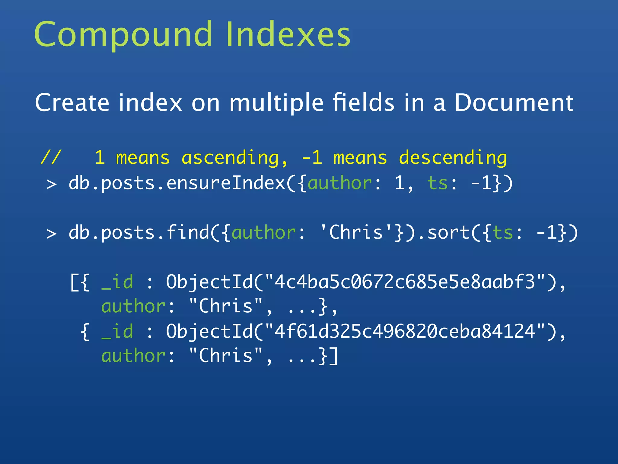 Compound Indexes
Create index on multiple ﬁelds in a Document

//   1 means ascending, -1 means descending
 > db.posts.ensureIndex({author: 1, ts: -1})

> db.posts.find({author: 'Chris'}).sort({ts: -1})

  [{ _id : ObjectId("4c4ba5c0672c685e5e8aabf3"),
     author: "Chris", ...},
   { _id : ObjectId("4f61d325c496820ceba84124"),
     author: "Chris", ...}]
 