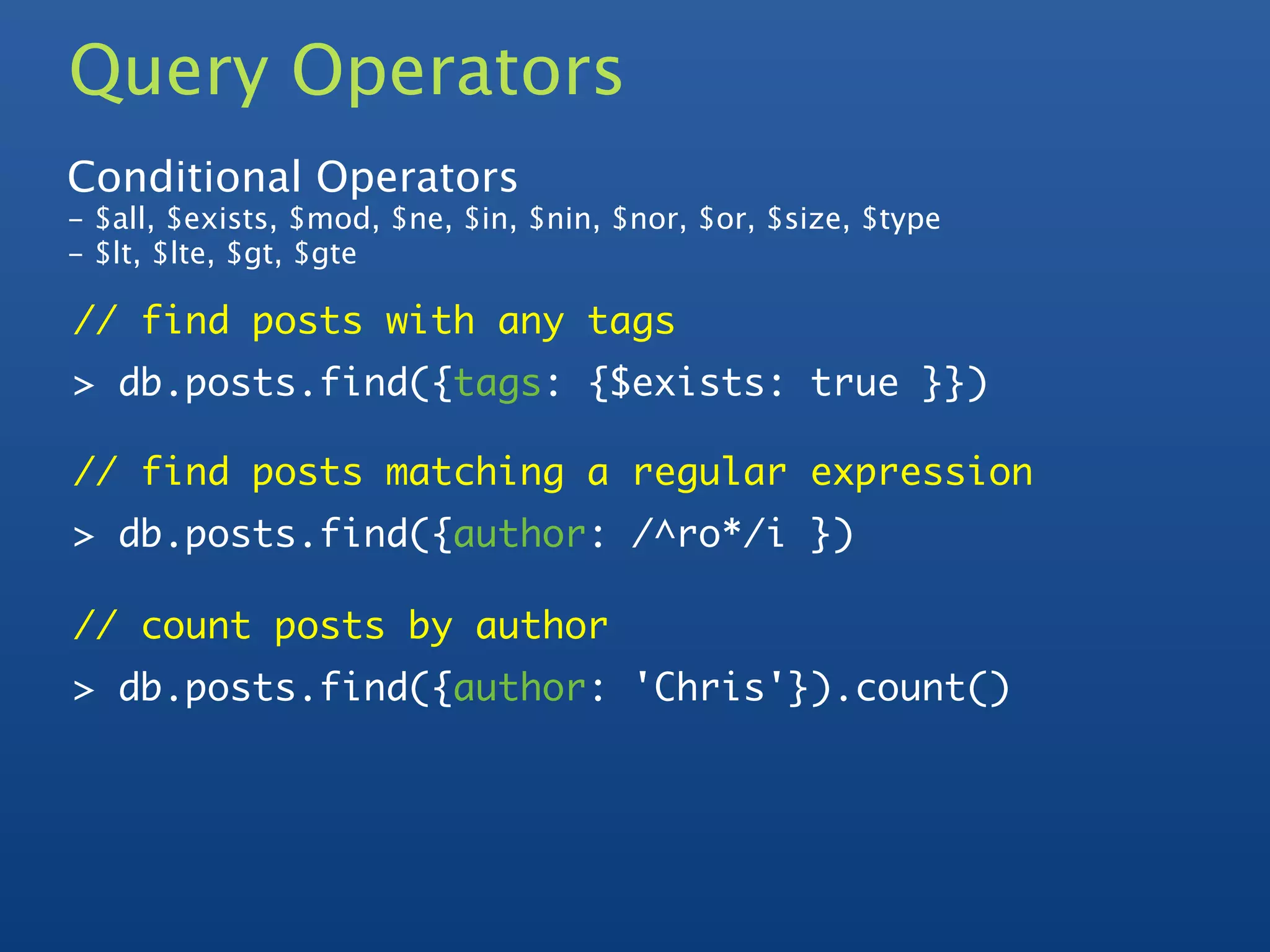 Query Operators
Conditional Operators
- $all, $exists, $mod, $ne, $in, $nin, $nor, $or, $size, $type
- $lt, $lte, $gt, $gte

// find posts with any tags
> db.posts.find({tags: {$exists: true }})

// find posts matching a regular expression
> db.posts.find({author: /^ro*/i })

// count posts by author
> db.posts.find({author: 'Chris'}).count()
 