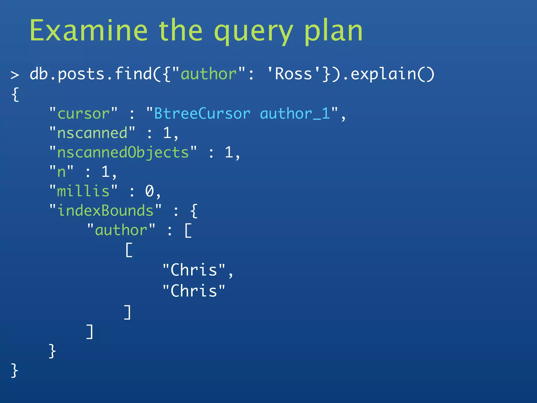 Examine the query plan
> db.posts.find({"author": 'Ross'}).explain()
{
	    "cursor" : "BtreeCursor author_1",
	    "nscanned" : 1,
	    "nscannedObjects" : 1,
	    "n" : 1,
	    "millis" : 0,
	    "indexBounds" : {
	    	   "author" : [
	    	   	    [
	    	   	    	   "Chris",
	    	   	    	   "Chris"
	    	   	    ]
	    	   ]
	    }
}
 