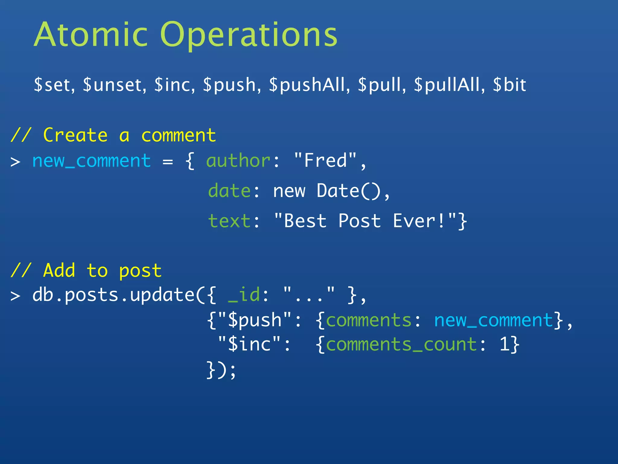 Atomic Operations
  $set, $unset, $inc, $push, $pushAll, $pull, $pullAll, $bit

// Create a comment
> new_comment = { author: "Fred",
                      date: new Date(),
                      text: "Best Post Ever!"}

// Add to post
> db.posts.update({ _id: "..." },
  	     	   	     {"$push": {comments: new_comment},
                   "$inc": {comments_count: 1}
                  });
 