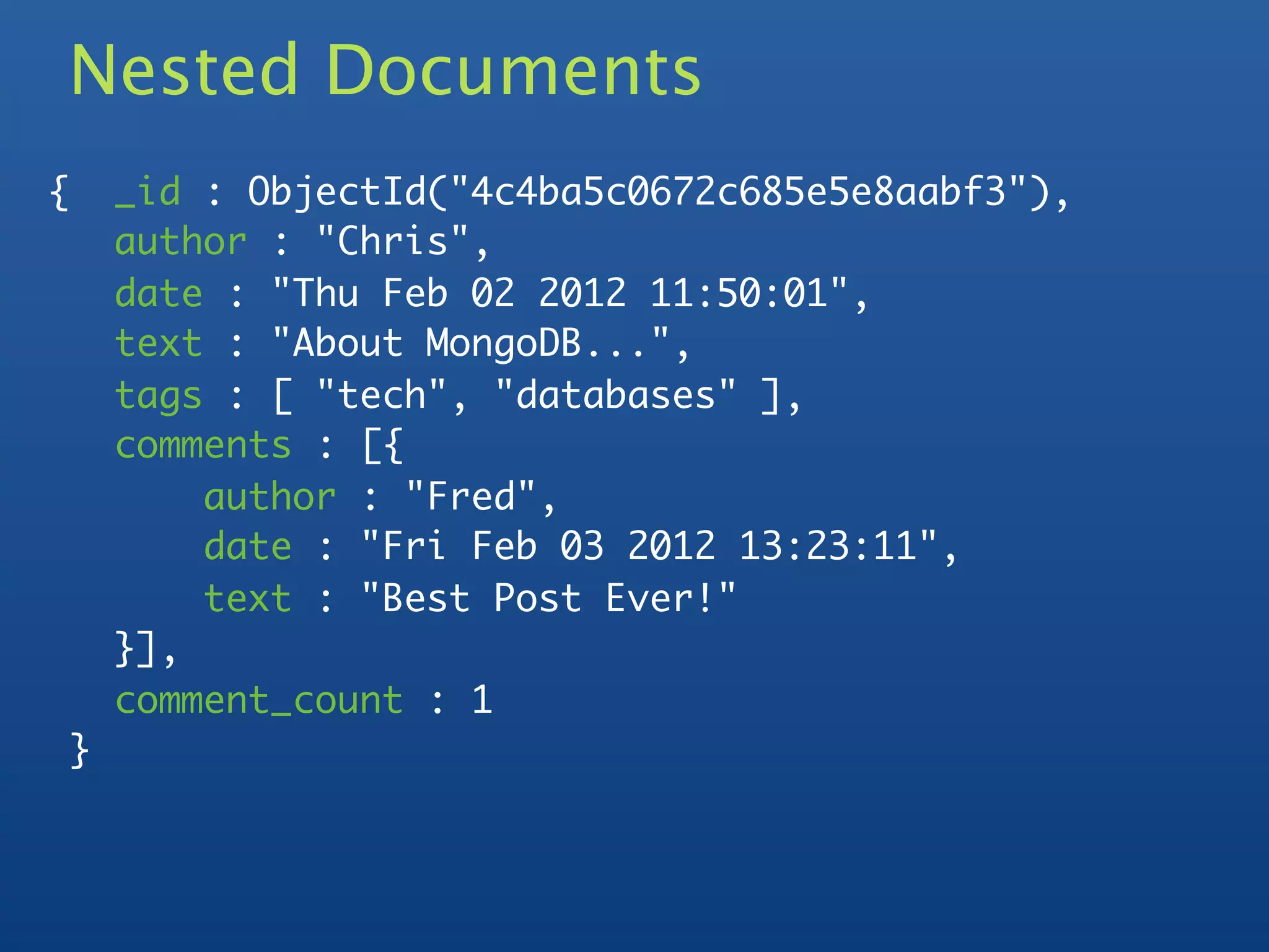 Nested Documents
    {       _id : ObjectId("4c4ba5c0672c685e5e8aabf3"),
            author : "Chris",
            date : "Thu Feb 02 2012 11:50:01",
            text : "About MongoDB...",
            tags : [ "tech", "databases" ],
            comments : [{
	           	   author : "Fred",
	           	   date : "Fri Feb 03 2012 13:23:11",
	           	   text : "Best Post Ever!"
	           }],
            comment_count : 1
        }
 
