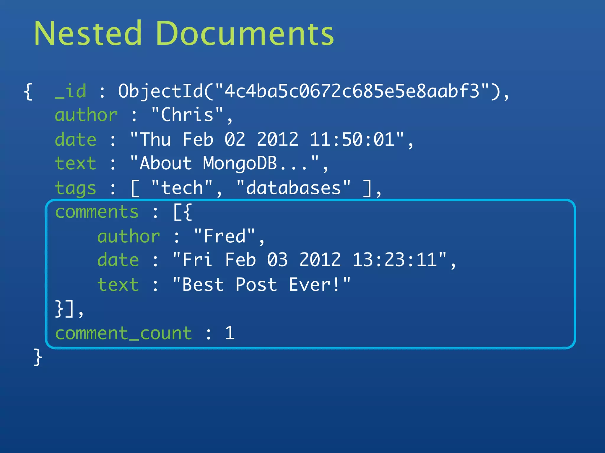 Nested Documents
    {       _id : ObjectId("4c4ba5c0672c685e5e8aabf3"),
            author : "Chris",
            date : "Thu Feb 02 2012 11:50:01",
            text : "About MongoDB...",
            tags : [ "tech", "databases" ],
            comments : [{
	           	   author : "Fred",
	           	   date : "Fri Feb 03 2012 13:23:11",
	           	   text : "Best Post Ever!"
	           }],
            comment_count : 1
        }
 