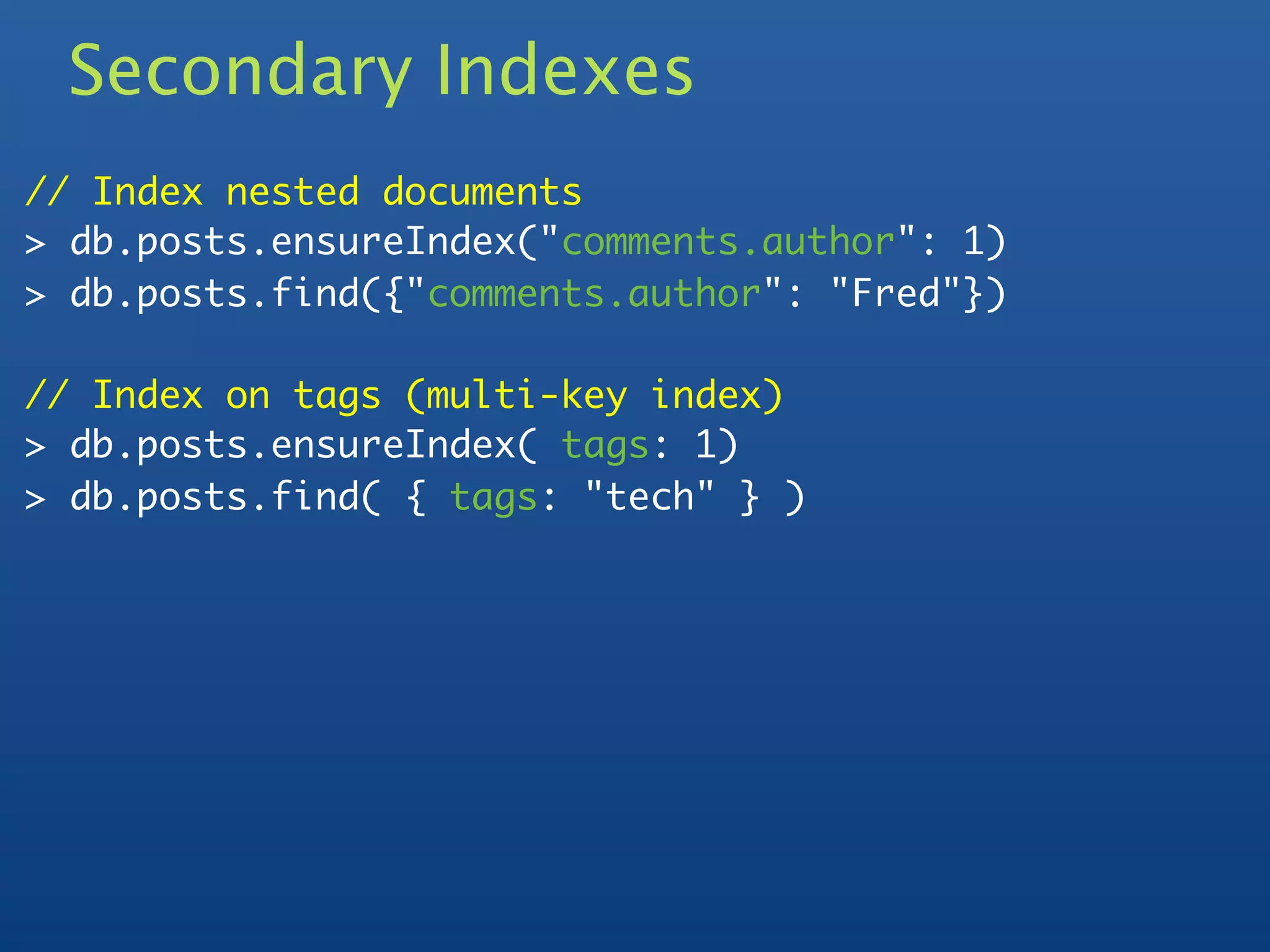 Secondary Indexes
// Index nested documents
> db.posts.ensureIndex("comments.author": 1)
> db.posts.find({"comments.author": "Fred"})

// Index on tags (multi-key index)
> db.posts.ensureIndex( tags: 1)
> db.posts.find( { tags: "tech" } )
 