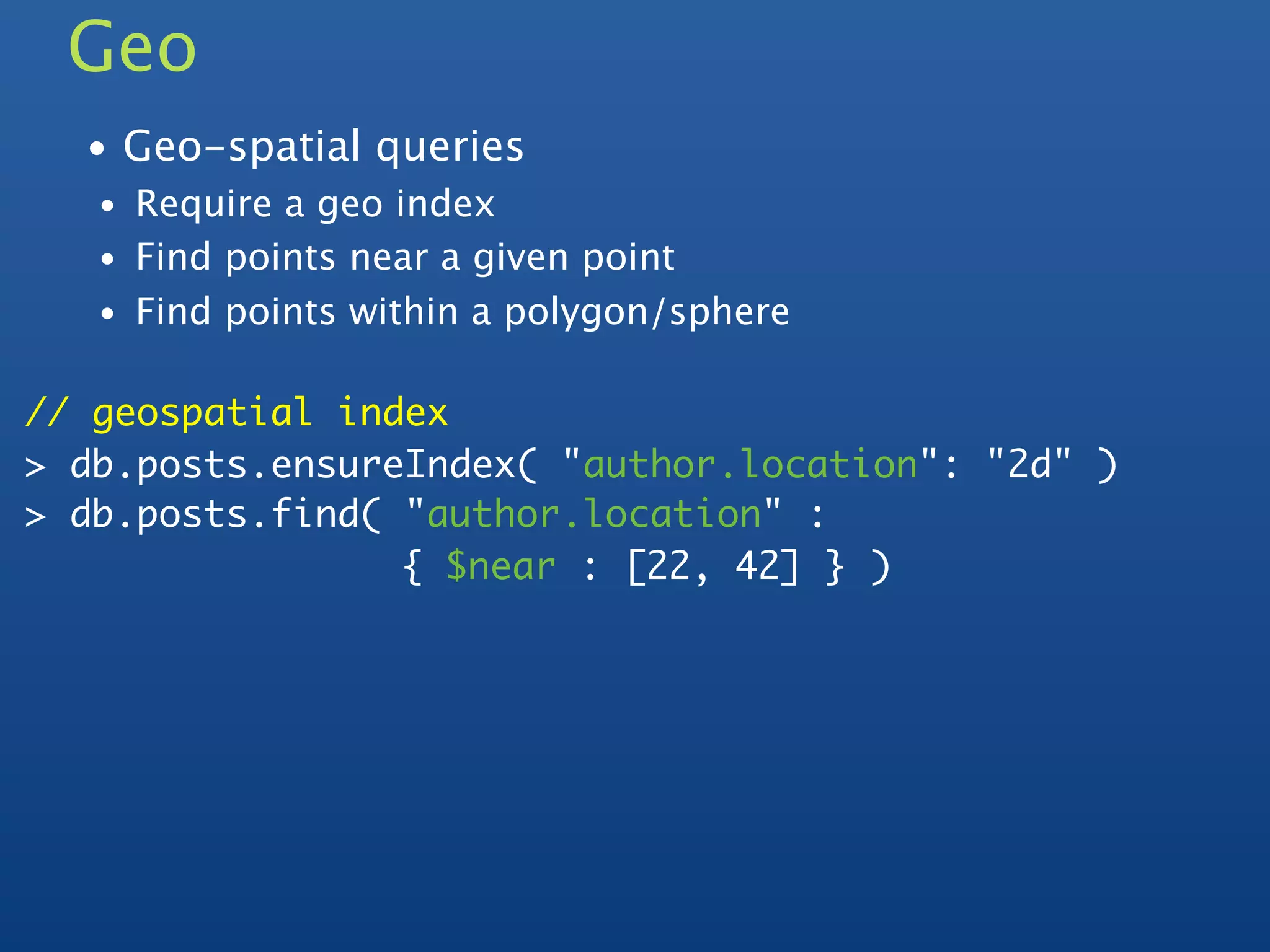 Geo
  • Geo-spatial queries
   • Require a geo index
   • Find points near a given point
   • Find points within a polygon/sphere


// geospatial index
> db.posts.ensureIndex( "author.location": "2d" )
> db.posts.find( "author.location" :
                 { $near : [22, 42] } )
 