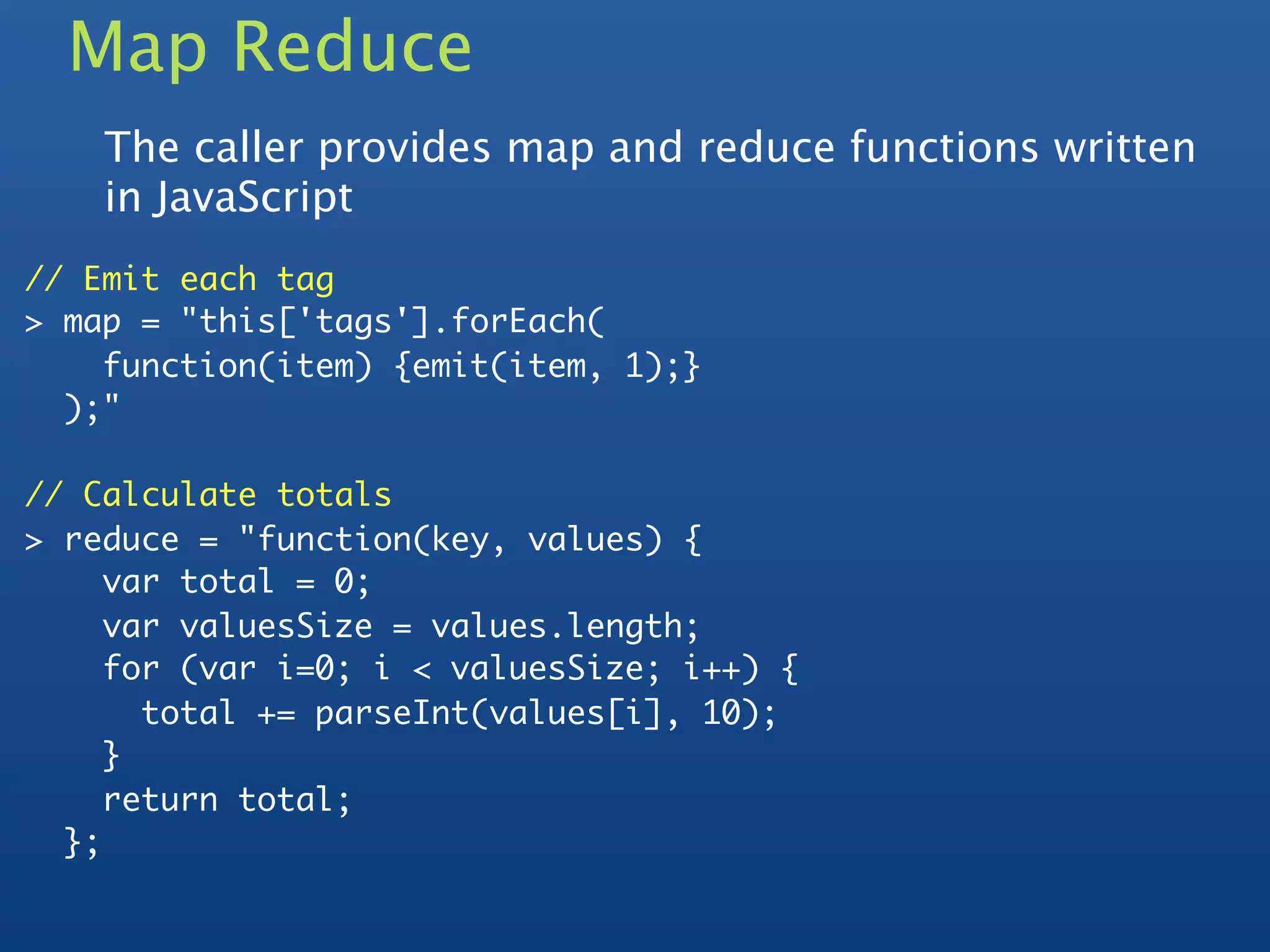 Map Reduce
    The caller provides map and reduce functions written
    in JavaScript
// Emit each tag
> map = "this['tags'].forEach(
    function(item) {emit(item, 1);}
  );"

// Calculate totals
> reduce = "function(key, values) {
     var total = 0;
     var valuesSize = values.length;
     for (var i=0; i < valuesSize; i++) {
       total += parseInt(values[i], 10);
     }
     return total;
  };
 